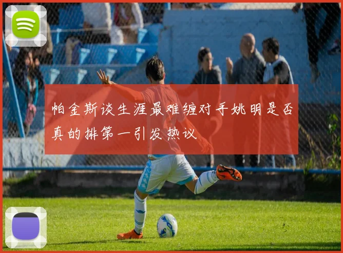 帕金斯谈生涯最难缠对手姚明是否真的排第一引发热议