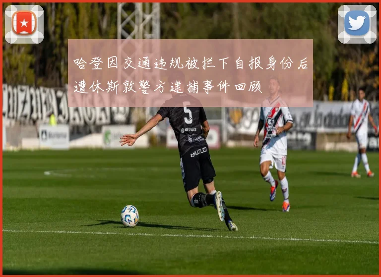 哈登因交通违规被拦下自报身份后遭休斯敦警方逮捕事件回顾