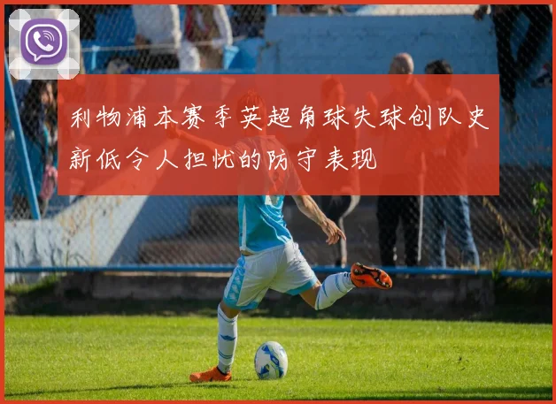 利物浦本赛季英超角球失球创队史新低令人担忧的防守表现