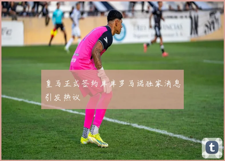 皇马正式签约库库罗马诺独家消息引发热议