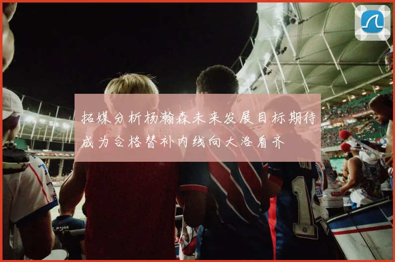 拓媒分析杨瀚森未来发展目标期待成为合格替补内线向大洛看齐