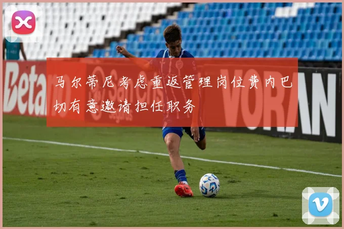 马尔蒂尼考虑重返管理岗位费内巴切有意邀请担任职务