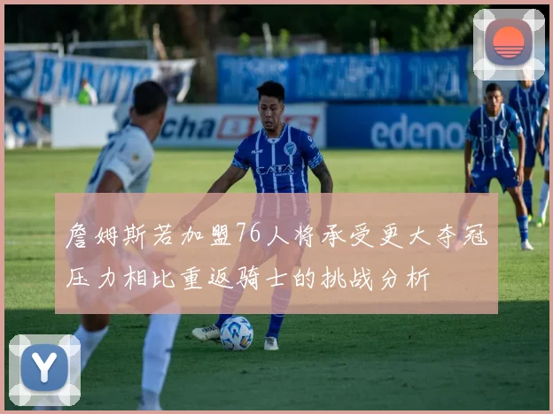 詹姆斯若加盟76人将承受更大夺冠压力相比重返骑士的挑战分析