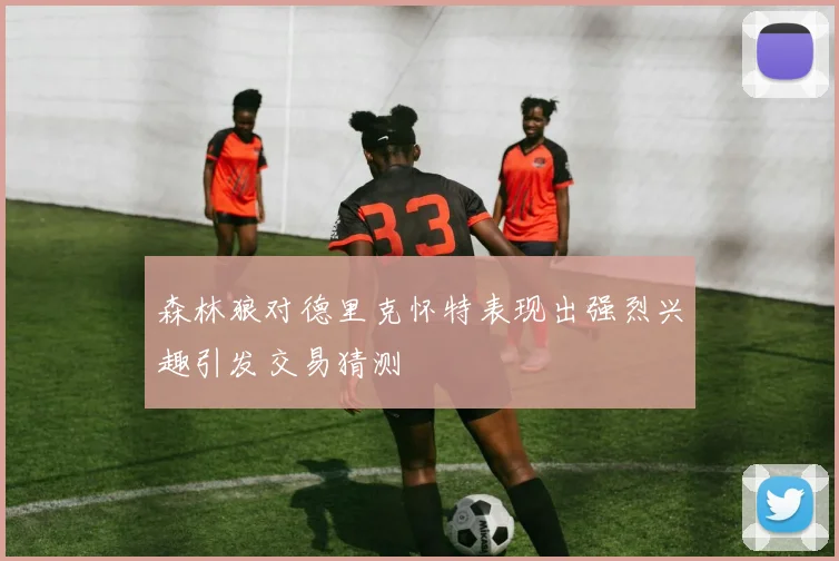 森林狼对德里克怀特表现出强烈兴趣引发交易猜测