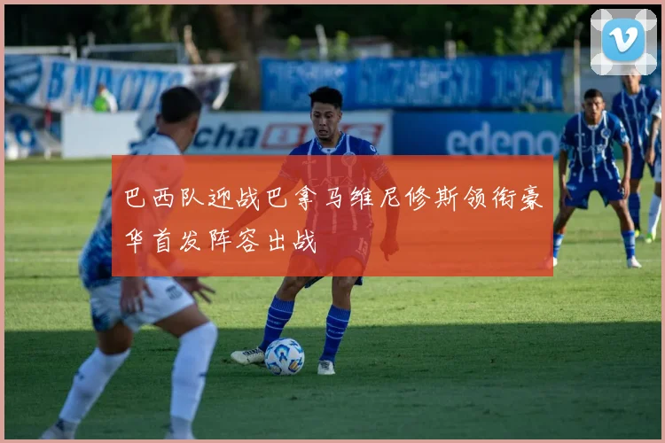 巴西队迎战巴拿马维尼修斯领衔豪华首发阵容出战