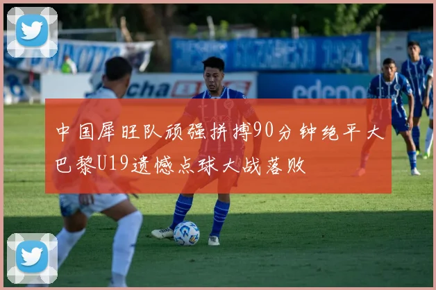 中国犀旺队顽强拼搏90分钟绝平大巴黎U19遗憾点球大战落败