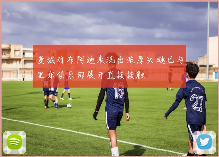曼城对布阿迪表现出浓厚兴趣已与里尔俱乐部展开直接接触