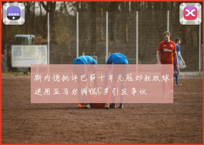 斯内德批评巴萨十年无冠却狂欢球迷用亚马尔调侃C罗引发争议