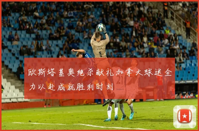 欧斯塔基奥绝杀献礼加拿大球迷全力以赴成就胜利时刻