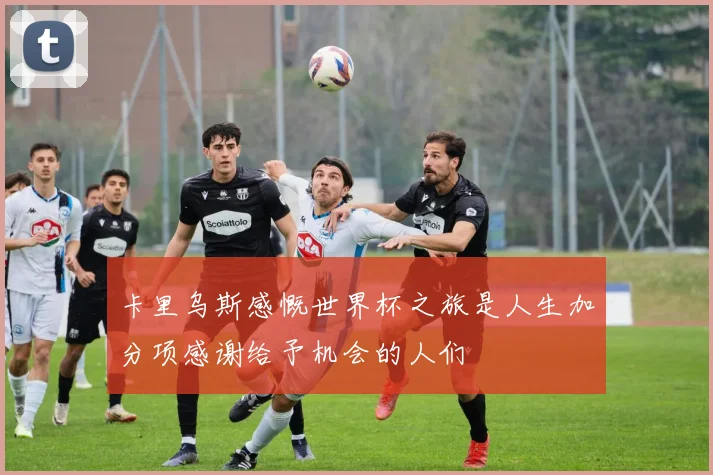 卡里乌斯感慨世界杯之旅是人生加分项感谢给予机会的人们