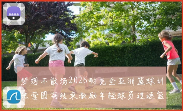 梦想不散场2026耐克全亚洲篮球训练营圆满结束激励年轻球员追逐篮球梦想