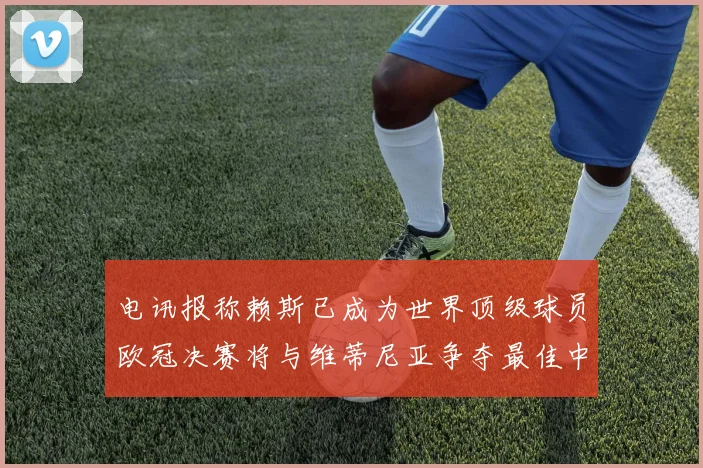 电讯报称赖斯已成为世界顶级球员欧冠决赛将与维蒂尼亚争夺最佳中场称号