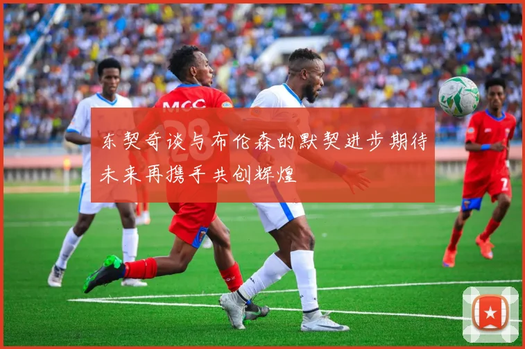 东契奇谈与布伦森的默契进步期待未来再携手共创辉煌