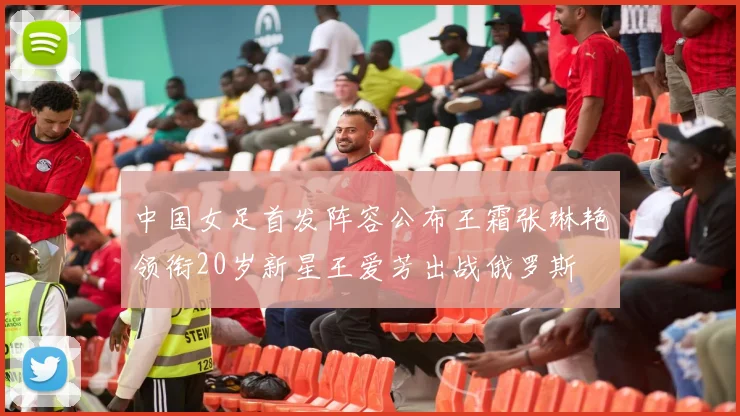 中国女足首发阵容公布王霜张琳艳领衔20岁新星王爱芳出战俄罗斯