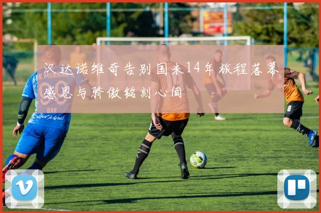 汉达诺维奇告别国米14年旅程落幕感恩与骄傲铭刻心间