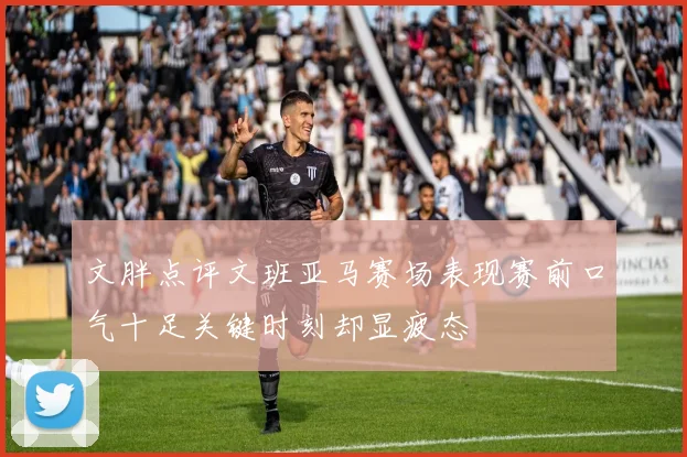 文胖点评文班亚马赛场表现赛前口气十足关键时刻却显疲态