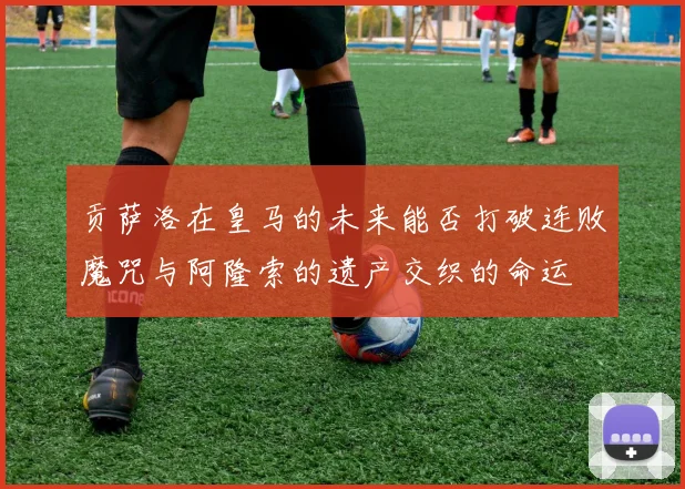 贡萨洛在皇马的未来能否打破连败魔咒与阿隆索的遗产交织的命运