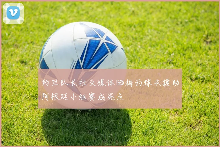 约旦队长社交媒体晒梅西球衣援助阿根廷小组赛成亮点